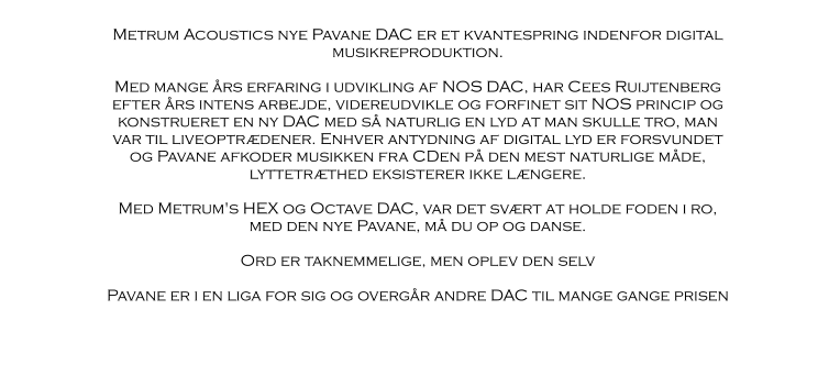 Metrum Acoustics nye Pavane DAC er et kvantespring indenfor digital musikreproduktion.  Med mange års erfaring i udvikling af NOS DAC, har Cees Ruijtenberg efter års intens arbejde, videreudvikle og forfinet sit NOS princip og konstrueret en ny DAC med så naturlig en lyd at man skulle tro, man var til liveoptrædener. Enhver antydning af digital lyd er forsvundet og Pavane afkoder musikken fra CDen på den mest naturlige måde, lyttetræthed eksisterer ikke længere.  Med Metrum's HEX og Octave DAC, var det svært at holde foden i ro, med den nye Pavane, må du op og danse.  Ord er taknemmelige, men oplev den selv  Pavane er i en liga for sig og overgår andre DAC til mange gange prisen