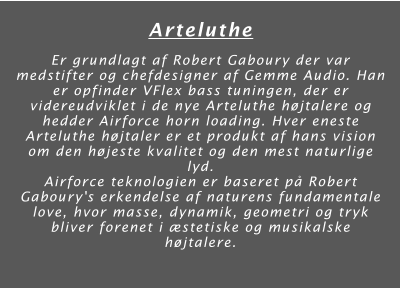 Arteluthe  Er grundlagt af Robert Gaboury der var medstifter og chefdesigner af Gemme Audio. Han er opfinder VFlex bass tuningen, der er videreudviklet i de nye Arteluthe højtalere og hedder Airforce horn loading. Hver eneste Arteluthe højtaler er et produkt af hans vision om den højeste kvalitet og den mest naturlige lyd.  Airforce teknologien er baseret på Robert Gaboury's erkendelse af naturens fundamentale love, hvor masse, dynamik, geometri og tryk bliver forenet i æstetiske og musikalske højtalere.