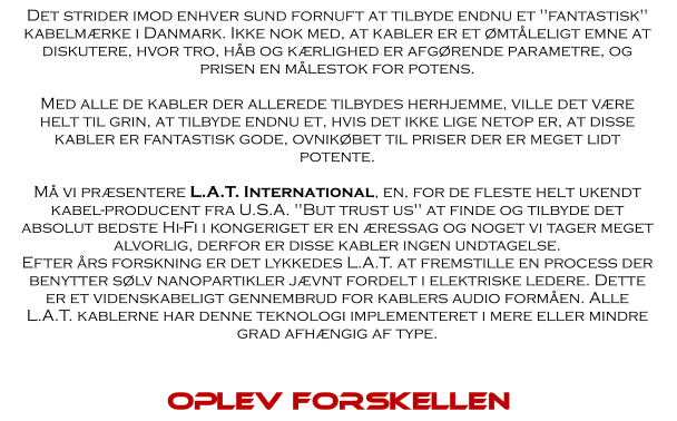 Det strider imod enhver sund fornuft at tilbyde endnu et "fantastisk" kabelmærke i Danmark. Ikke nok med, at kabler er et ømtåleligt emne at diskutere, hvor tro, håb og kærlighed er afgørende parametre, og prisen en målestok for potens.  Med alle de kabler der allerede tilbydes herhjemme, ville det være helt til grin, at tilbyde endnu et, hvis det ikke lige netop er, at disse kabler er fantastisk gode, ovnikøbet til priser der er meget lidt potente.  Må vi præsentere L.A.T. International, en, for de fleste helt ukendt kabel-producent fra U.S.A. "But trust us" at finde og tilbyde det absolut bedste Hi-Fi i kongeriget er en æressag og noget vi tager meget alvorlig, derfor er disse kabler ingen undtagelse. Efter års forskning er det lykkedes L.A.T. at fremstille en process der benytter sølv nanopartikler jævnt fordelt i elektriske ledere. Dette er et videnskabeligt gennembrud for kablers audio formåen. Alle L.A.T. kablerne har denne teknologi implementeret i mere eller mindre grad afhængig af type.  Oplev forskellen