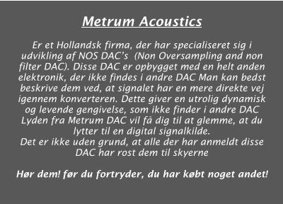 Metrum Acoustics  Er et Hollandsk firma, der har specialiseret sig i udvikling af NOS DACs  (Non Oversampling and non filter DAC). Disse DAC er opbygget med en helt anden elektronik, der ikke findes i andre DAC Man kan bedst beskrive dem ved, at signalet har en mere direkte vej igennem konverteren. Dette giver en utrolig dynamisk og levende gengivelse, som ikke finder i andre DAC Lyden fra Metrum DAC vil få dig til at glemme, at du lytter til en digital signalkilde. Det er ikke uden grund, at alle der har anmeldt disse DAC har rost dem til skyerne  Hør dem! før du fortryder, du har købt noget andet!