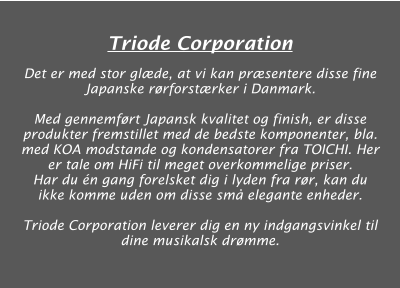 Triode Corporation  Det er med stor glæde, at vi kan præsentere disse fine Japanske rørforstærker i Danmark.  Med gennemført Japansk kvalitet og finish, er disse produkter fremstillet med de bedste komponenter, bla. med KOA modstande og kondensatorer fra TOICHI. Her er tale om HiFi til meget overkommelige priser. Har du én gang forelsket dig i lyden fra rør, kan du ikke komme uden om disse små elegante enheder.  Triode Corporation leverer dig en ny indgangsvinkel til dine musikalsk drømme.