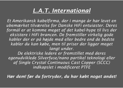 L.A.T. International  Et Amerikansk kabelfirma, der i mange år har levet en ubemærket tilværelse for Danske HiFi entuiaster. Deres formål er at komme meget af det kabel-hype til livs der eksistere i HiFi brancen. De fremstiller virkelig gode kabler der er på højde med eller bedre end de bedste kabler du kan købe, men til priser der ligger meget langt under. De elektriske ledere er fremstillet med deres egenudviklede Silverfuse/nano partikel teknologi eller af Single Crystal Continuous Cast Copper (SCCC) indkapslet i modificeret PTFE  Hør dem! før du fortryder, du har købt noget andet!
