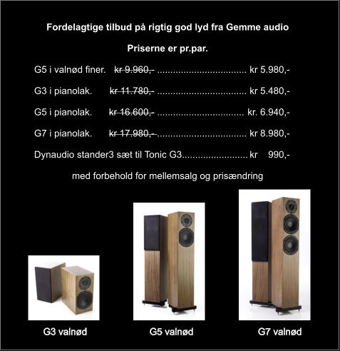 G3 valnød	G5 valnød	G7 valnød  Fordelagtige tilbud på rigtig god lyd fra Gemme audio  Priserne er pr.par.  G5 i valnød finer.	  kr 9.960,- ..................................	kr 5.980,-  G3 i pianolak.	kr 11.780,- ..................................	kr 5.480,-   G5 i pianolak.	kr 16.600,- .................................	kr. 6.940,-  G7 i pianolak.	kr 17.980,- ..................................	kr 8.980,-  Dynaudio stander3 sæt til Tonic G3.........................	kr    990,-  med forbehold for mellemsalg og prisændring